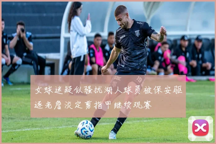 女球迷疑似骚扰湖人球员被保安驱逐老詹淡定剪指甲继续观赛