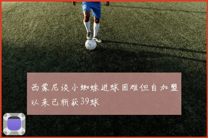 西蒙尼谈小蜘蛛进球困难但自加盟以来已斩获39球