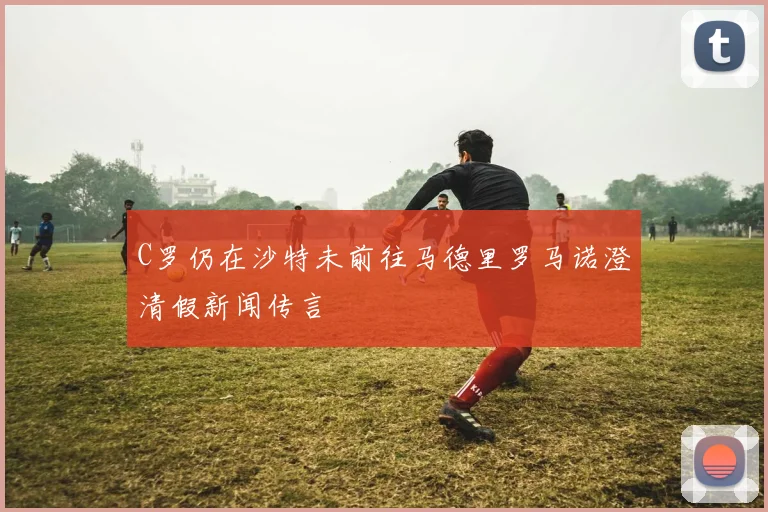 C罗仍在沙特未前往马德里罗马诺澄清假新闻传言