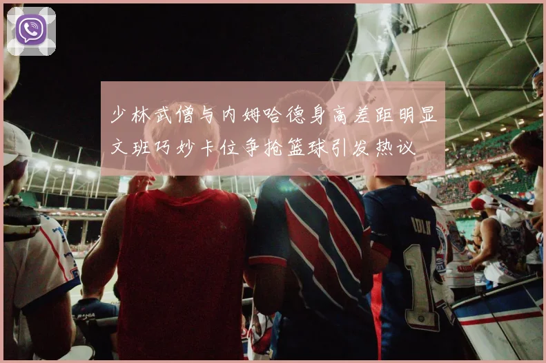 少林武僧与内姆哈德身高差距明显文班巧妙卡位争抢篮球引发热议