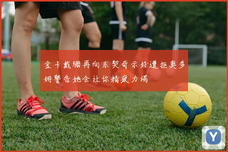金卡戴珊再向东契奇示好遭拒奥多姆警告她会让你精疲力竭