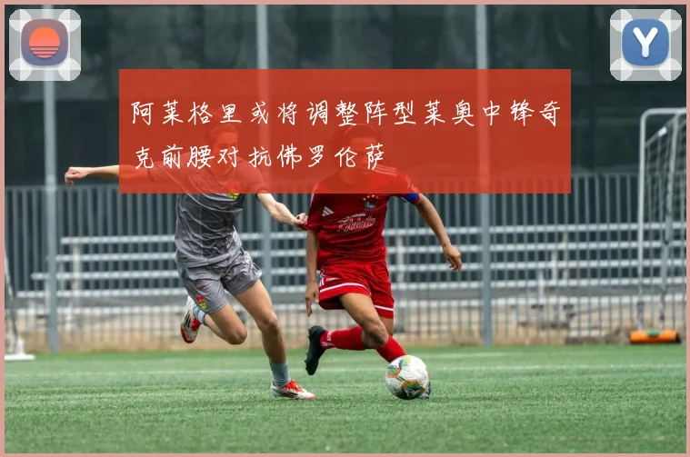 阿莱格里或将调整阵型莱奥中锋奇克前腰对抗佛罗伦萨