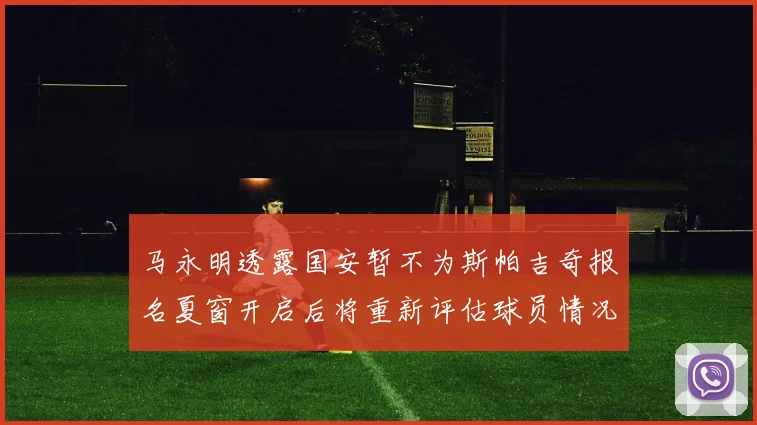 马永明透露国安暂不为斯帕吉奇报名夏窗开启后将重新评估球员情况