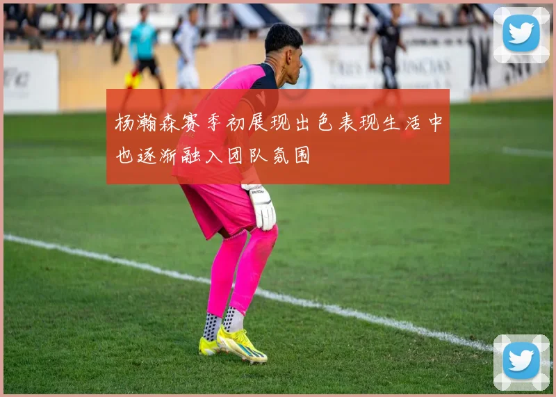 杨瀚森赛季初展现出色表现生活中也逐渐融入团队氛围