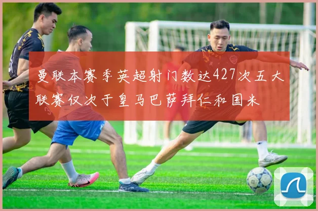 曼联本赛季英超射门数达427次五大联赛仅次于皇马巴萨拜仁和国米
