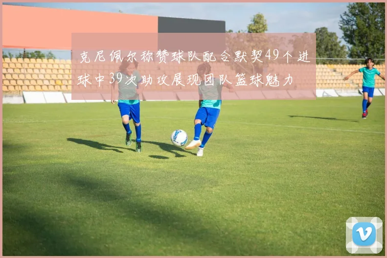 克尼佩尔称赞球队配合默契49个进球中39次助攻展现团队篮球魅力