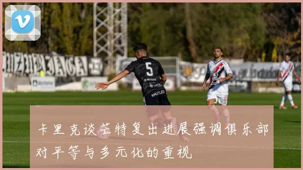 卡里克谈芒特复出进展强调俱乐部对平等与多元化的重视