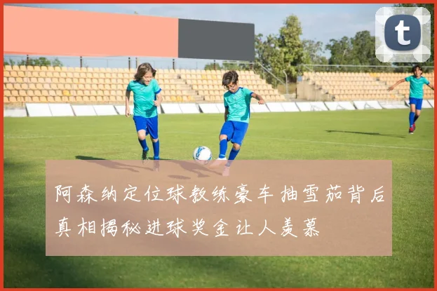 阿森纳定位球教练豪车抽雪茄背后真相揭秘进球奖金让人羡慕