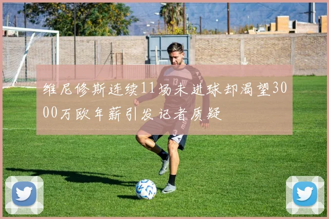 维尼修斯连续11场未进球却渴望3000万欧年薪引发记者质疑