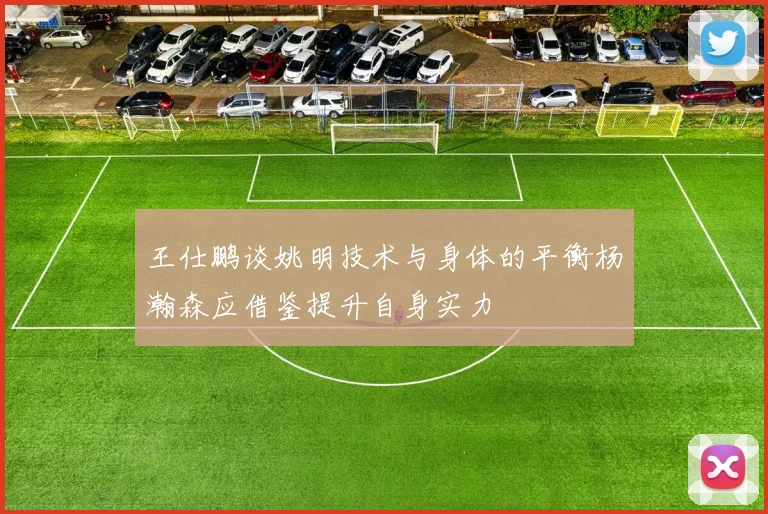 王仕鹏谈姚明技术与身体的平衡杨瀚森应借鉴提升自身实力