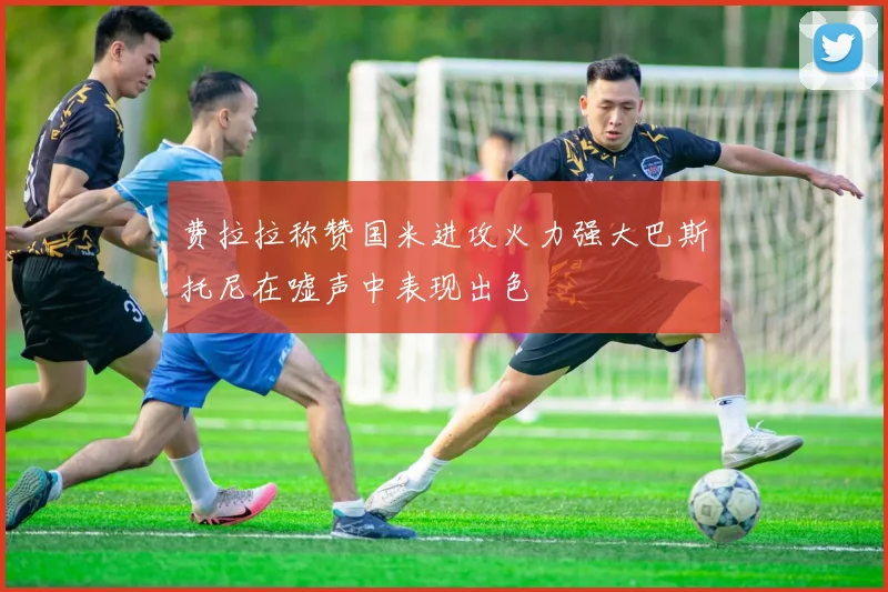 费拉拉称赞国米进攻火力强大巴斯托尼在嘘声中表现出色