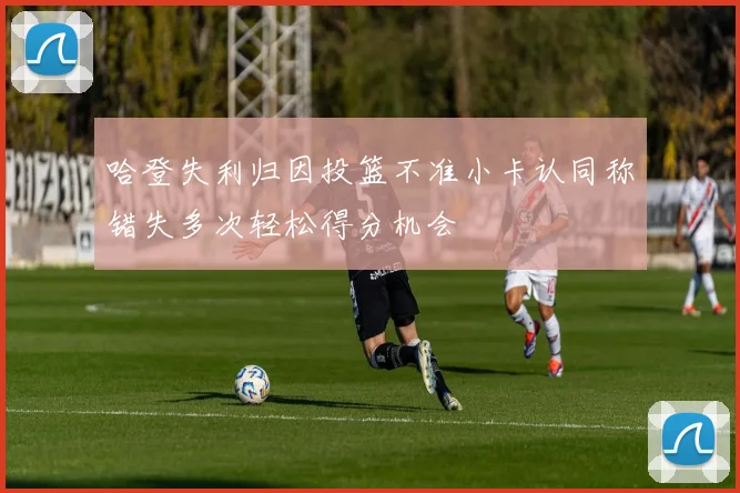 哈登失利归因投篮不准小卡认同称错失多次轻松得分机会