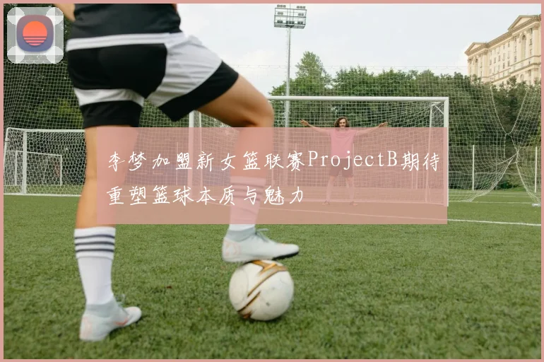 李梦加盟新女篮联赛ProjectB期待重塑篮球本质与魅力