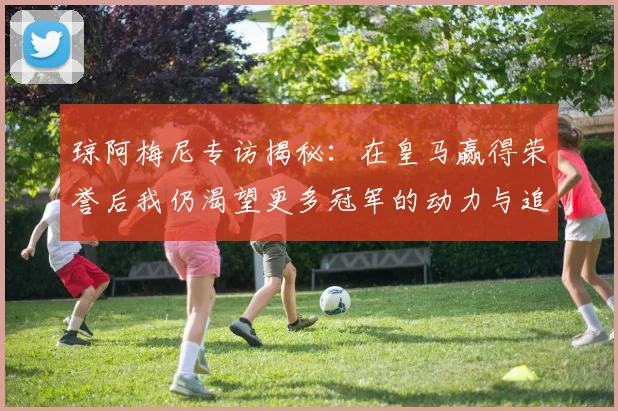琼阿梅尼专访揭秘：在皇马赢得荣誉后我仍渴望更多冠军的动力与追求