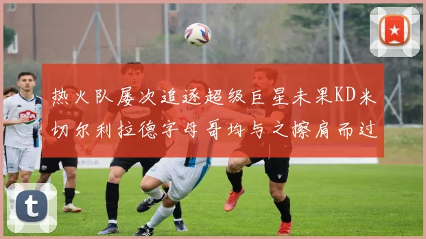 热火队屡次追逐超级巨星未果KD米切尔利拉德字母哥均与之擦肩而过